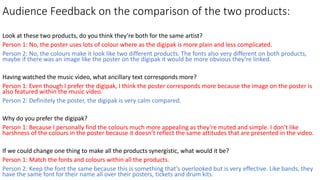 Audience Feedback on the comparison of the two products:
Look at these two products, do you think they’re both for the same artist?
Person 1: No, the poster uses lots of colour where as the digipak is more plain and less complicated.
Person 2: No, the colours make it look like two different products. The fonts also very different on both products,
maybe if there was an image like the poster on the digipak it would be more obvious they’re linked.
Having watched the music video, what ancillary text corresponds more?
Person 1: Even though I prefer the digipak, I think the poster corresponds more because the image on the poster is
also featured within the music video.
Person 2: Definitely the poster, the digipak is very calm compared.
Why do you prefer the digipak?
Person 1: Because I personally find the colours much more appealing as they’re muted and simple. I don’t like
harshness of the colours in the poster because it doesn’t reflect the same attitudes that are presented in the video.
If we could change one thing to make all the products synergistic, what would it be?
Person 1: Match the fonts and colours within all the products.
Person 2: Keep the font the same because this is something that’s overlooked but is very effective. Like bands, they
have the same font for their name all over their posters, tickets and drum kits.
 