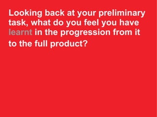 Looking back at your preliminary task, what do you feel you have  learnt  in the progression from it to the full product?   