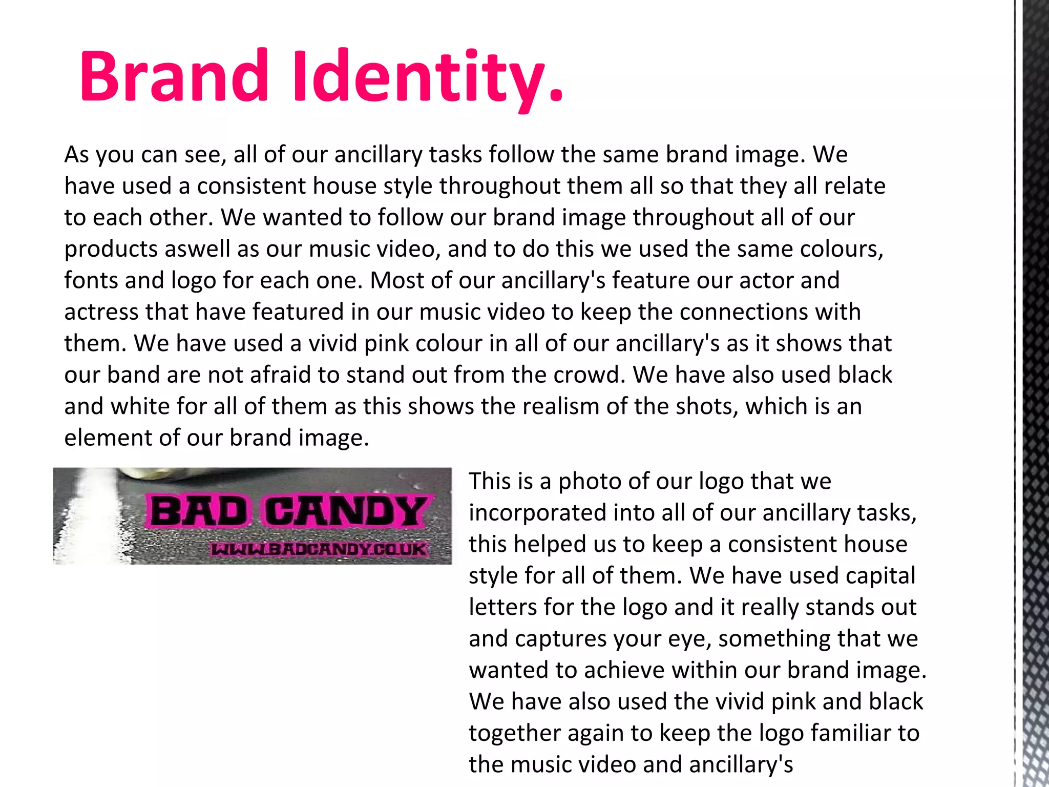 As you can see, all of our ancillary tasks follow the same brand image. We have used a consistent house style throughout them all so that they all relate to each other. We wanted to follow our brand image throughout all of our products aswell as our music video, and to do this we used the same colours, fonts and logo for each one. Most of our ancillary's feature our actor and actress that have featured in our music video to keep the connections with them. We have used a vivid pink colour in all of our ancillary's as it shows that our band are not afraid to stand out from the crowd. We have also used black and white for all of them as this shows the realism of the shots, which is an element of our brand image.  Brand Identity. This is a photo of our logo that we incorporated into all of our ancillary tasks, this helped us to keep a consistent house style for all of them. We have used capital letters for the logo and it really stands out and captures your eye, something that we wanted to achieve within our brand image. We have also used the vivid pink and black together again to keep the logo familiar to the music video and ancillary's  