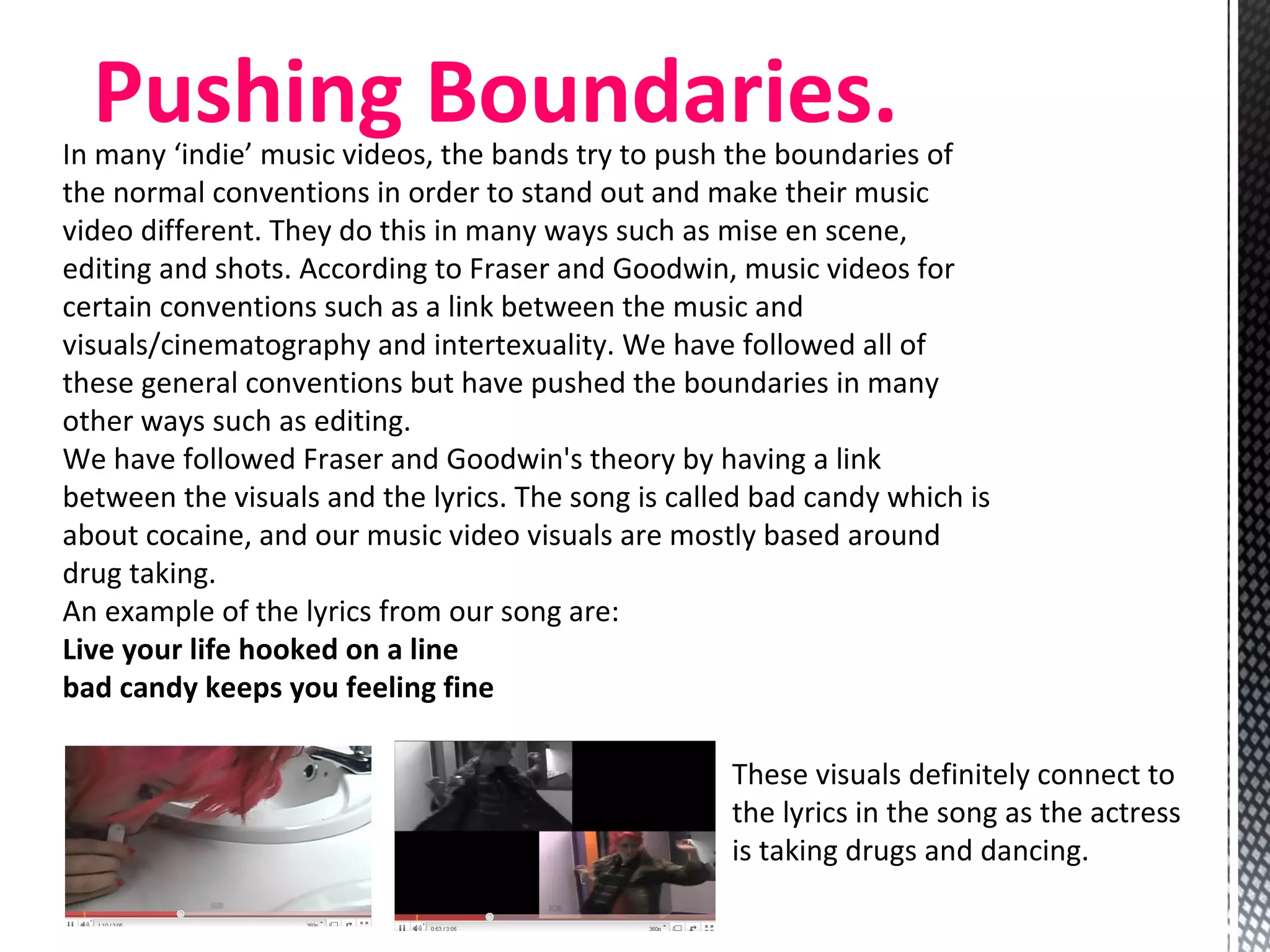 Pushing Boundaries.  In many ‘indie’ music videos, the bands try to push the boundaries of the normal conventions in order to stand out and make their music video different. They do this in many ways such as mise en scene, editing and shots. According to Fraser and Goodwin, music videos for certain conventions such as a link between the music and visuals/cinematography and intertexuality. We have followed all of these general conventions but have pushed the boundaries in many other ways such as editing.  We have followed Fraser and Goodwin's theory by having a link between the visuals and the lyrics. The song is called bad candy which is about cocaine, and our music video visuals are mostly based around drug taking. An example of the lyrics from our song are: Live your life hooked on a line bad candy keeps you feeling fine These visuals definitely connect to the lyrics in the song as the actress is taking drugs and dancing.  
