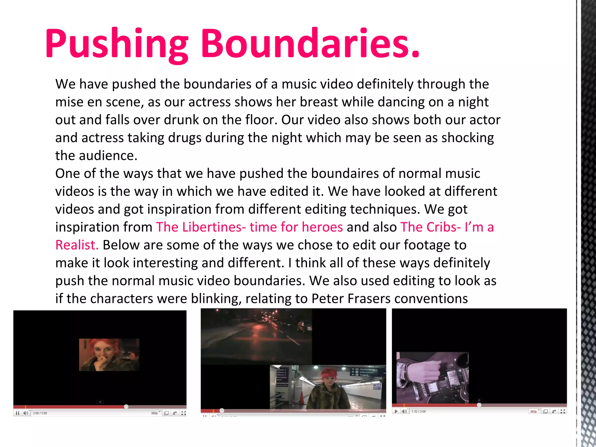 We have pushed the boundaries of a music video definitely through the mise en scene, as our actress shows her breast while dancing on a night out and falls over drunk on the floor. Our video also shows both our actor and actress taking drugs during the night which may be seen as shocking the audience.  One of the ways that we have pushed the boundaires of normal music videos is the way in which we have edited it. We have looked at different videos and got inspiration from different editing techniques. We got inspiration from  The Libertines- time for heroes  and also  The Cribs- I’m a Realist.  Below are some of the ways we chose to edit our footage to make it look interesting and different. I think all of these ways definitely push the normal music video boundaries. We also used editing to look as if the characters were blinking, relating to Peter Frasers conventions  Pushing Boundaries.  