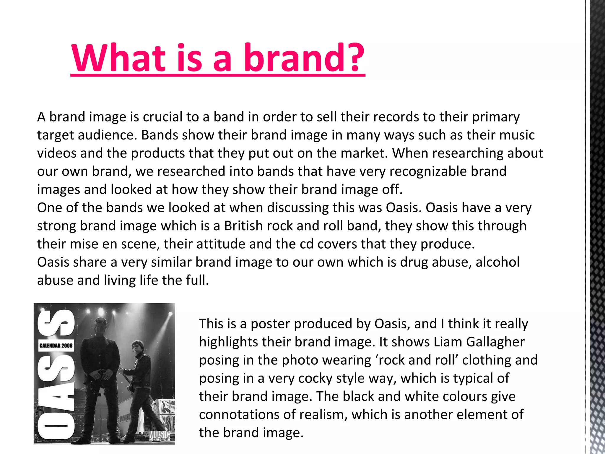 What is a brand? A brand image is crucial to a band in order to sell their records to their primary target audience. Bands show their brand image in many ways such as their music videos and the products that they put out on the market. When researching about our own brand, we researched into bands that have very recognizable brand images and looked at how they show their brand image off. One of the bands we looked at when discussing this was Oasis. Oasis have a very strong brand image which is a British rock and roll band, they show this through their mise en scene, their attitude and the cd covers that they produce.  Oasis share a very similar brand image to our own which is drug abuse, alcohol abuse and living life the full.  This is a poster produced by Oasis, and I think it really highlights their brand image. It shows Liam Gallagher posing in the photo wearing ‘rock and roll’ clothing and posing in a very cocky style way, which is typical of their brand image. The black and white colours give connotations of realism, which is another element of the brand image.  