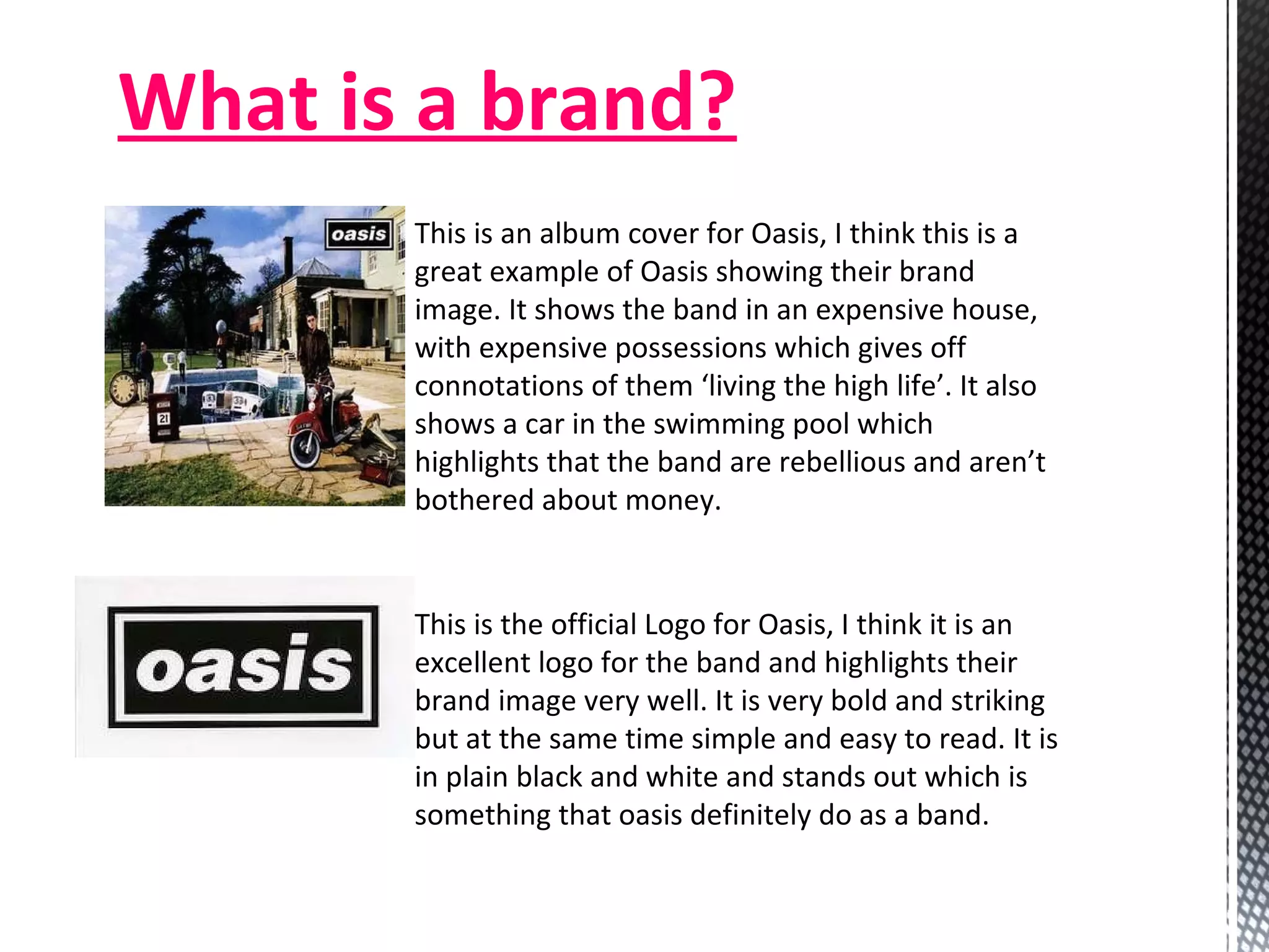 What is a brand? This is an album cover for Oasis, I think this is a great example of Oasis showing their brand image. It shows the band in an expensive house, with expensive possessions which gives off connotations of them ‘living the high life’. It also shows a car in the swimming pool which highlights that the band are rebellious and aren’t bothered about money.  This is the official Logo for Oasis, I think it is an excellent logo for the band and highlights their brand image very well. It is very bold and striking but at the same time simple and easy to read. It is in plain black and white and stands out which is something that oasis definitely do as a band.  