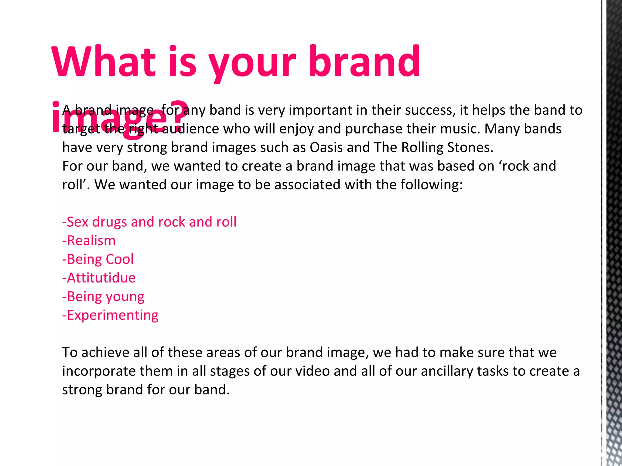 What is your brand image? A brand image  for any band is very important in their success, it helps the band to target the right audience who will enjoy and purchase their music. Many bands have very strong brand images such as Oasis and The Rolling Stones.  For our band, we wanted to create a brand image that was based on ‘rock and roll’. We wanted our image to be associated with the following: -Sex drugs and rock and roll -Realism -Being Cool -Attitutidue  -Being young -Experimenting To achieve all of these areas of our brand image, we had to make sure that we incorporate them in all stages of our video and all of our ancillary tasks to create a strong brand for our band.  