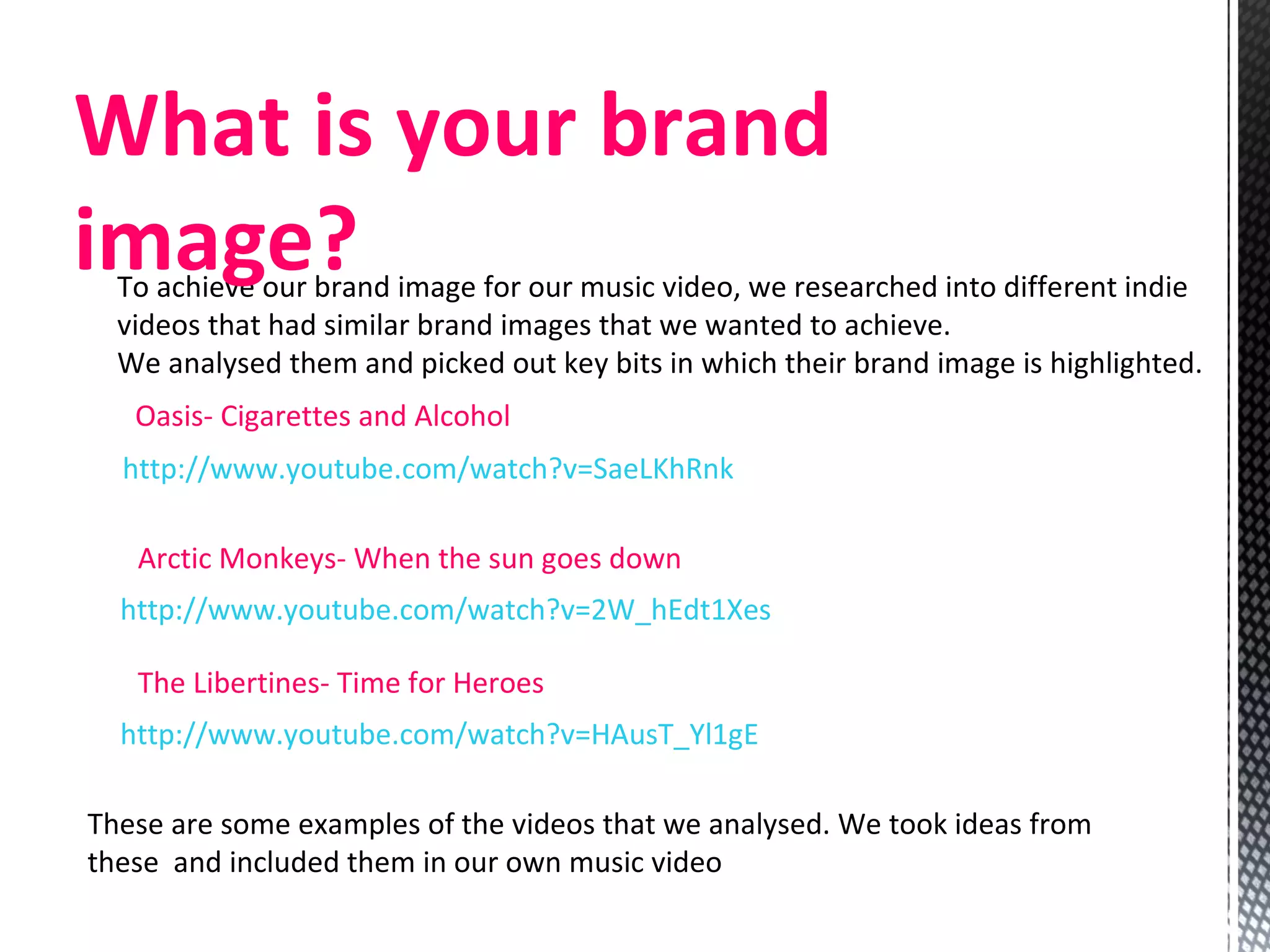To achieve our brand image for our music video, we researched into different indie videos that had similar brand images that we wanted to achieve.  We analysed them and picked out key bits in which their brand image is highlighted. http://www.youtube.com/watch?v=SaeLKhRnkhQ   Oasis- Cigarettes and Alcohol http://www.youtube.com/watch?v=2W_hEdt1Xes   Arctic Monkeys- When the sun goes down  http://www.youtube.com/watch?v=HAusT_Yl1gE   The Libertines- Time for Heroes  These are some examples of the videos that we analysed. We took ideas from these  and included them in our own music video  What is your brand image? 