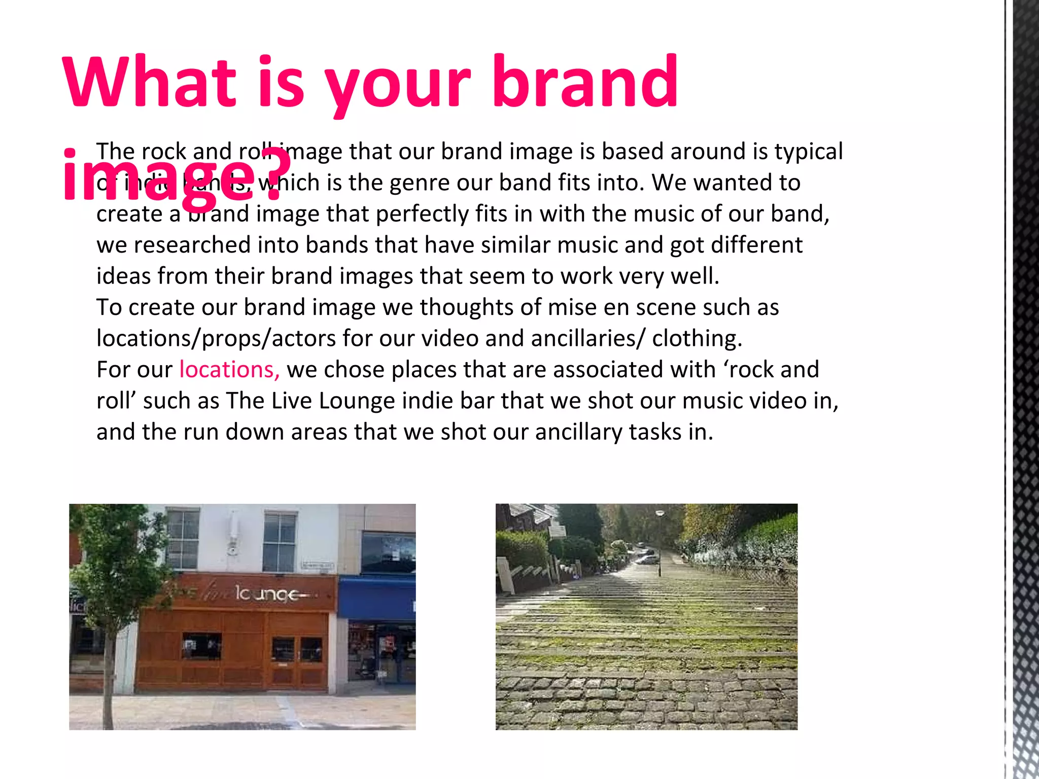 The rock and roll image that our brand image is based around is typical of indie bands, which is the genre our band fits into. We wanted to create a brand image that perfectly fits in with the music of our band, we researched into bands that have similar music and got different ideas from their brand images that seem to work very well. To create our brand image we thoughts of mise en scene such as locations/props/actors for our video and ancillaries/ clothing. For our  locations,  we chose places that are associated with ‘rock and roll’ such as The Live Lounge indie bar that we shot our music video in, and the run down areas that we shot our ancillary tasks in.  What is your brand image? 