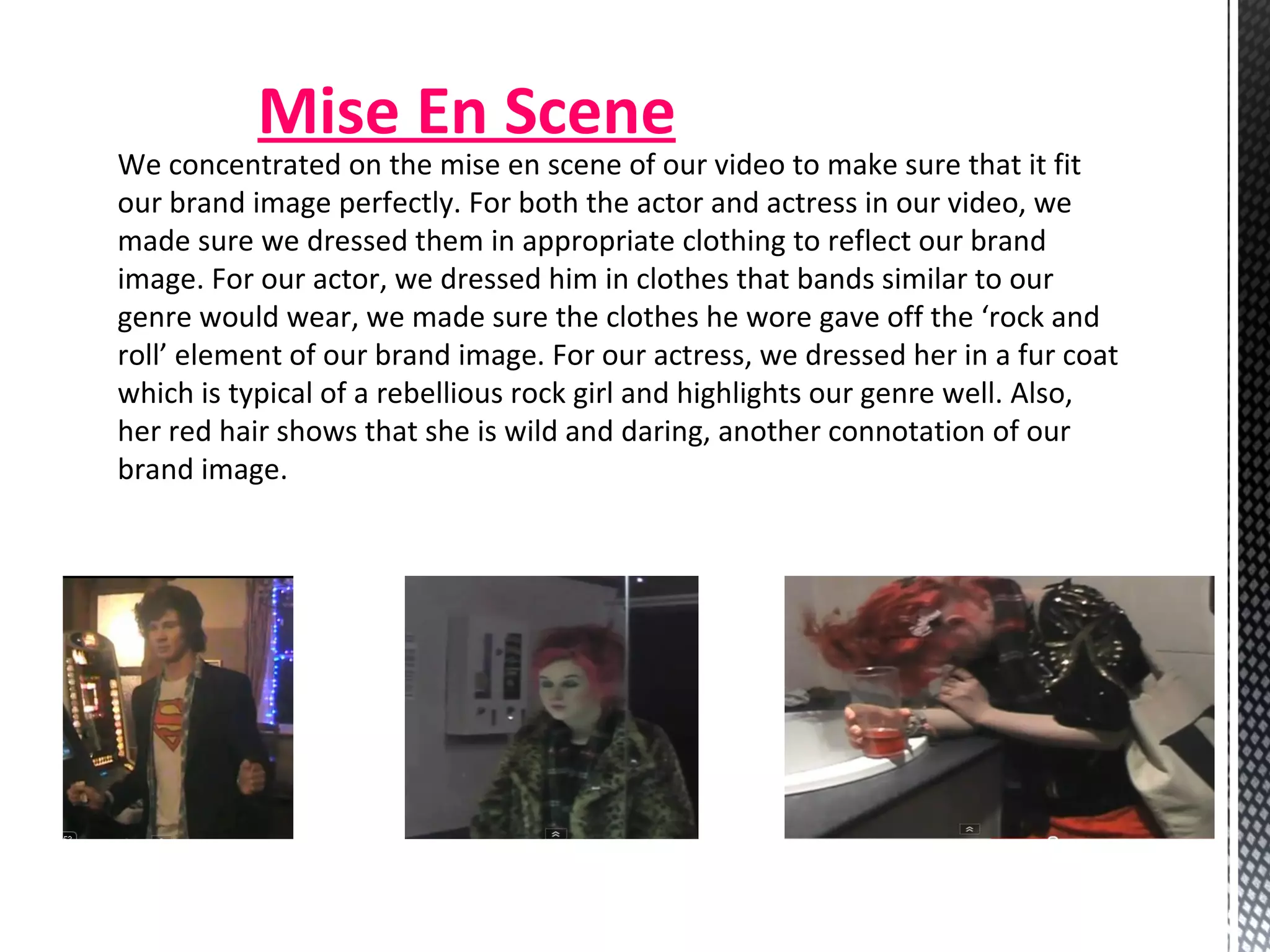 Mise En Scene We concentrated on the mise en scene of our video to make sure that it fit our brand image perfectly. For both the actor and actress in our video, we made sure we dressed them in appropriate clothing to reflect our brand image. For our actor, we dressed him in clothes that bands similar to our genre would wear, we made sure the clothes he wore gave off the ‘rock and roll’ element of our brand image. For our actress, we dressed her in a fur coat which is typical of a rebellious rock girl and highlights our genre well. Also, her red hair shows that she is wild and daring, another connotation of our brand image. 