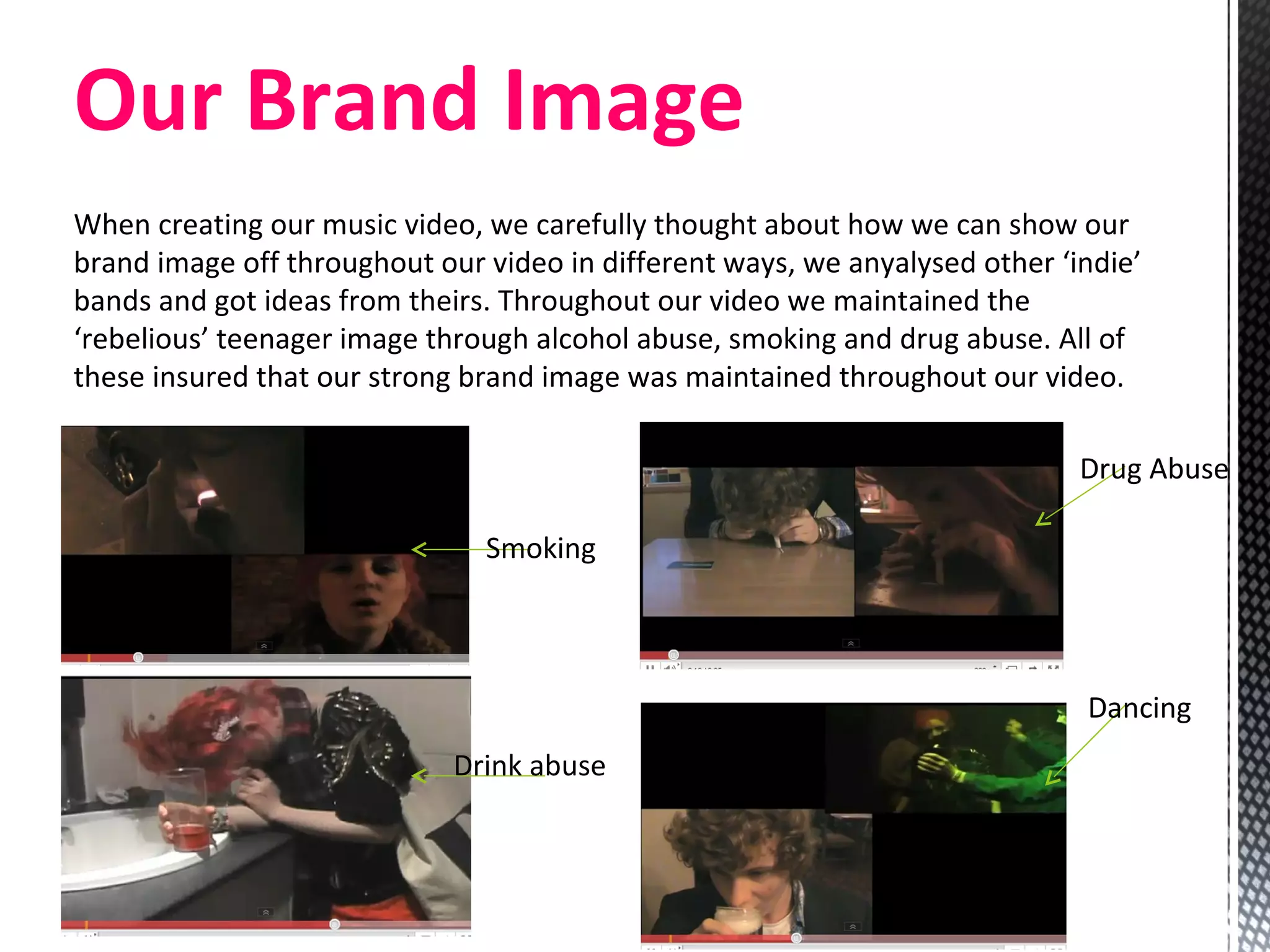 Our Brand Image When creating our music video, we carefully thought about how we can show our brand image off throughout our video in different ways, we anyalysed other ‘indie’ bands and got ideas from theirs. Throughout our video we maintained the ‘rebelious’ teenager image through alcohol abuse, smoking and drug abuse. All of these insured that our strong brand image was maintained throughout our video.  Smoking Drink abuse Drug Abuse Dancing 