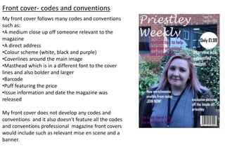 Front cover- codes and conventions
My front cover follows many codes and conventions
such as:
•A medium close up off someone relevant to the
magazine
•A direct address
•Colour scheme (white, black and purple)
•Coverlines around the main image
•Masthead which is in a different font to the cover
lines and also bolder and larger
•Barcode
•Puff featuring the price
•Issue information and date the magazine was
released
My front cover does not develop any codes and
conventions and it also doesn't feature all the codes
and conventions professional magazine front covers
would include such as relevant mise en scene and a
banner.
 