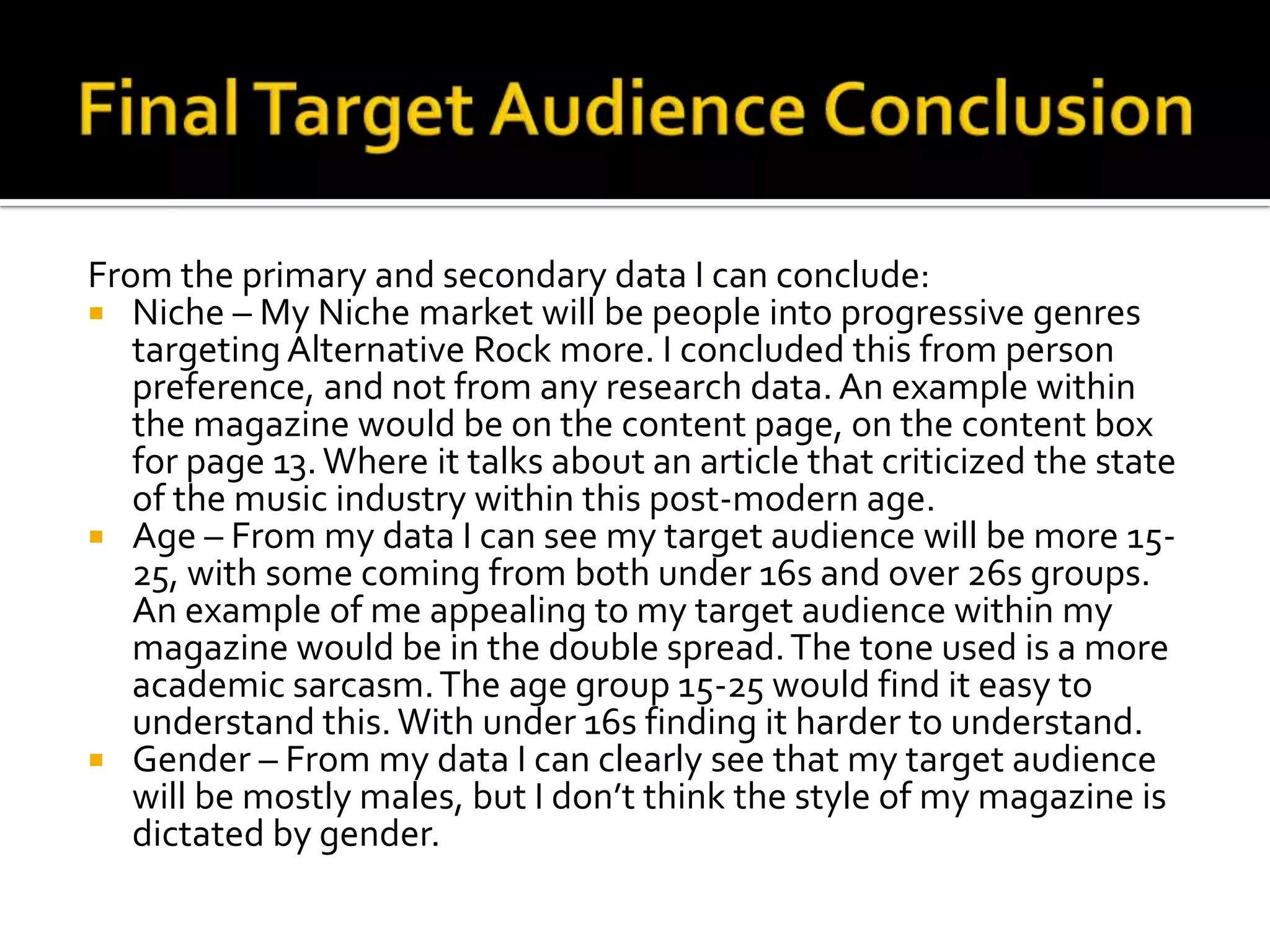 Final Target Audience ConclusionFrom the primary and secondary data I can conclude:Niche – My Niche market will be people into progressive genres targeting Alternative Rock more. I concluded this from person preference, and not from any research data. An example within the magazine would be on the content page, on the content box for page 13. Where it talks about an article that criticized the state of the music industry within this post-modern age.Age – From my data I can see my target audience will be more 15-25, with some coming from both under 16s and over 26s groups. An example of me appealing to my target audience within my magazine would be in the double spread. The tone used is a more academic sarcasm. The age group 15-25 would find it easy to understand this. With under 16s finding it harder to understand.Gender – From my data I can clearly see that my target audience will be mostly males, but I don’t think the style of my magazine is dictated by gender.