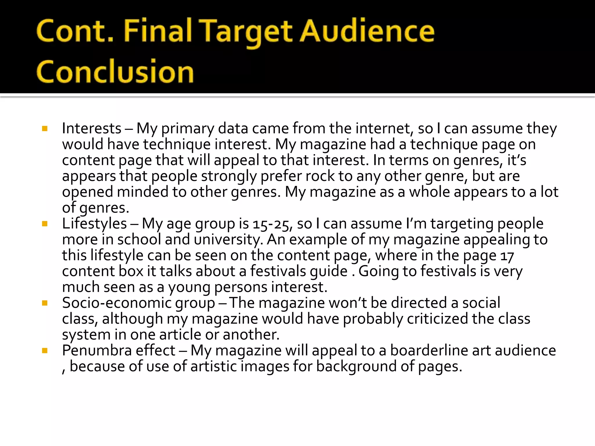 Cont. Final Target Audience ConclusionInterests – My primary data came from the internet, so I can assume they would have technique interest. My magazine had a technique page on content page that will appeal to that interest. In terms on genres, it’s appears that people strongly prefer rock to any other genre, but are opened minded to other genres. My magazine as a whole appears to a lot of genres.Lifestyles – My age group is 15-25, so I can assume I’m targeting people more in school and university. An example of my magazine appealing to this lifestyle can be seen on the content page, where in the page 17 content box it talks about a festivals guide . Going to festivals is very much seen as a young persons interest.Socio-economic group – The magazine won’t be directed a social class, although my magazine would have probably criticized the class system in one article or another.Penumbra effect – My magazine will appeal to a boarderline art audience , because of use of artistic images for background of pages.