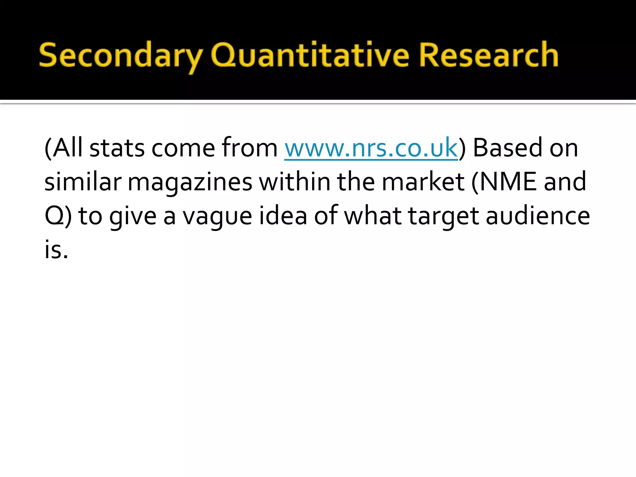 Secondary Quantitative Research(All stats come from www.nrs.co.uk) Based on similar magazines within the market (NME and Q) to give a vague idea of what target audience is.