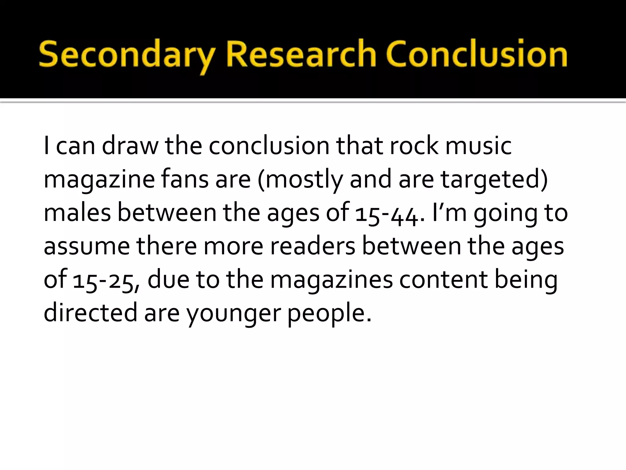 Secondary Research ConclusionI can draw the conclusion that rock music magazine fans are (mostly and are targeted) males between the ages of 15-44. I’m going to assume there more readers between the ages of 15-25, due to the magazines content being directed are younger people.
