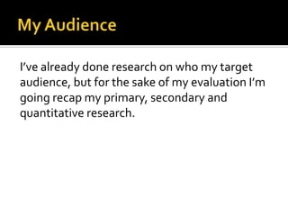 My AudienceI’ve already done research on who my target audience, but for the sake of my evaluation I’m going recap my primary, secondary and quantitative research.