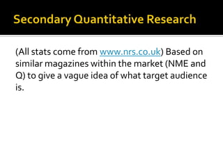 Secondary Quantitative Research(All stats come from www.nrs.co.uk) Based on similar magazines within the market (NME and Q) to give a vague idea of what target audience is.