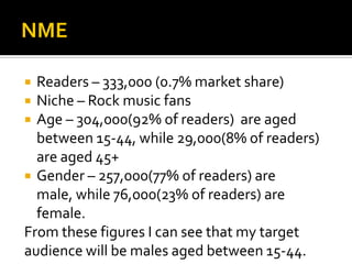 NMEReaders – 333,000 (0.7% market share)Niche – Rock music fansAge – 304,000(92% of readers)  are aged between 15-44, while 29,000(8% of readers) are aged 45+Gender – 257,000(77% of readers) are male, while 76,000(23% of readers) are female.From these figures I can see that my target audience will be males aged between 15-44.