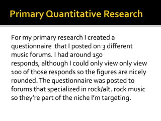 Primary Quantitative ResearchFor my primary research I created a questionnaire  that I posted on 3 different music forums. I had around 150 responds, although I could only view only view 100 of those responds so the figures are nicely rounded. The questionnaire was posted to forums that specialized in rock/alt. rock music so they’re part of the niche I’m targeting.
