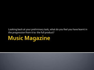 Music Magazine Looking back at your preliminary task, what do you feel you have learnt in the progression from it to  the full product? 