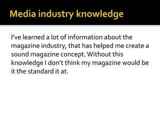 Media industry knowledgeI’ve learned a lot of information about the magazine industry, that has helped me create a sound magazine concept. Without this knowledge I don’t think my magazine would be it the standard it at. 
