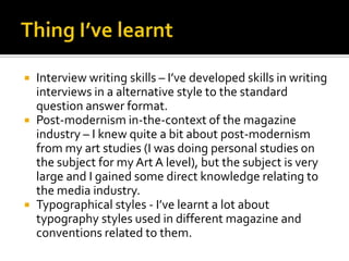 Thing I’ve learntInterview writing skills – I’ve developed skills in writing interviews in a alternative style to the standard question answer format.Post-modernism in-the-context of the magazine industry – I knew quite a bit about post-modernism from my art studies (I was doing personal studies on the subject for my Art A level), but the subject is very large and I gained some direct knowledge relating to the media industry.Typographical styles - I’ve learnt a lot about typography styles used in different magazine and conventions related to them.