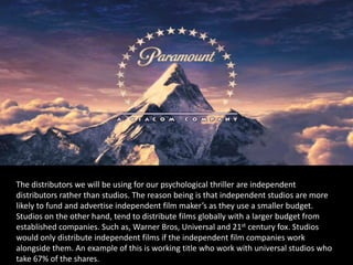 The distributors we will be using for our psychological thriller are independent
distributors rather than studios. The reason being is that independent studios are more
likely to fund and advertise independent film maker’s as they use a smaller budget.
Studios on the other hand, tend to distribute films globally with a larger budget from
established companies. Such as, Warner Bros, Universal and 21st century fox. Studios
would only distribute independent films if the independent film companies work
alongside them. An example of this is working title who work with universal studios who
take 67% of the shares.
 