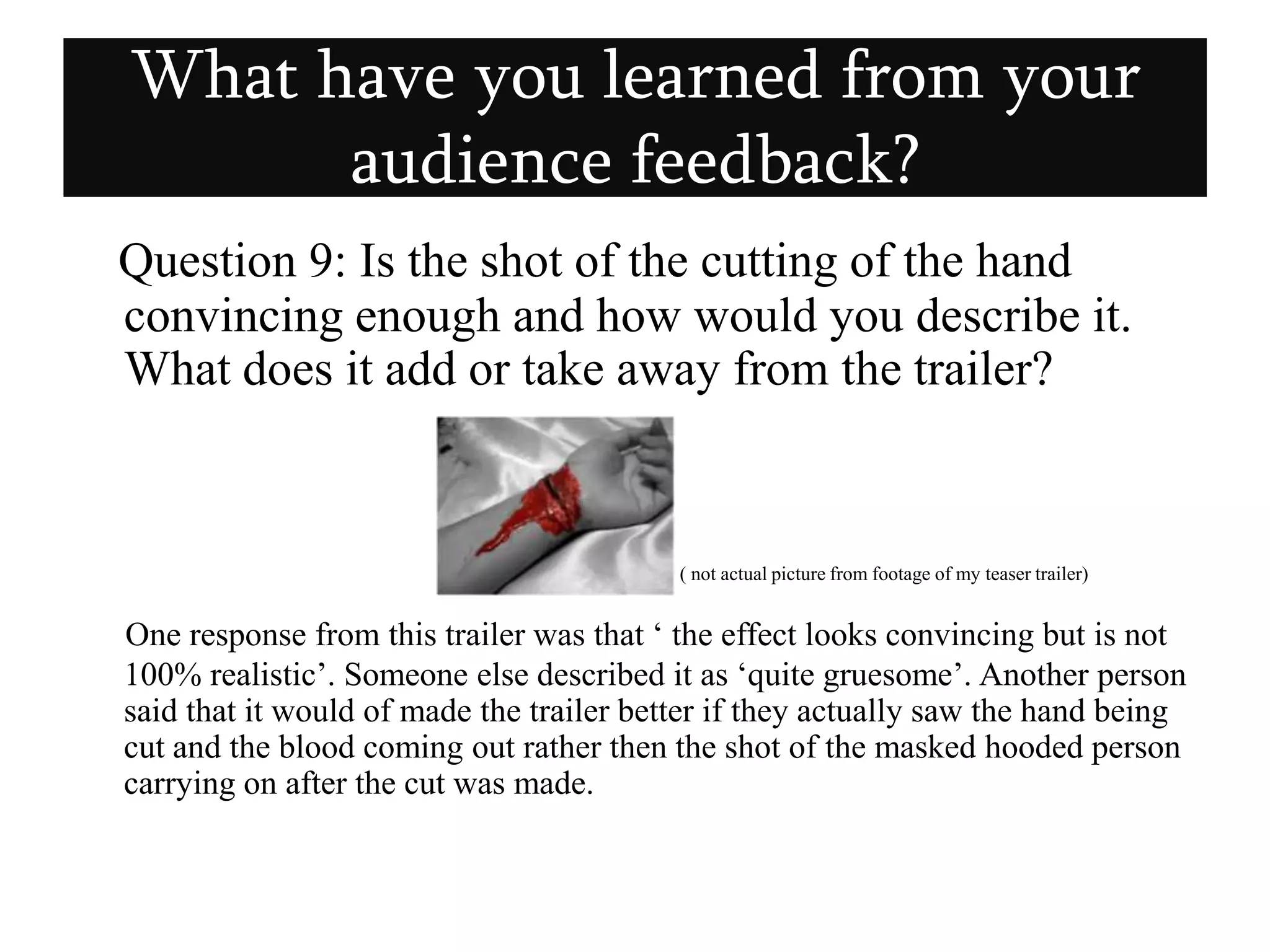 Question 9: Is the shot of the cutting of the hand convincing enough and how would you describe it. What does it add or take away from the trailer?( not actual picture from footage of my teaser trailer)        One response from this trailer was that ‘ the effect looks convincing but is not 100% realistic’. Someone else described it as ‘quite gruesome’. Another person said that it would of made the trailer better if they actually saw the hand being cut and the blood coming out rather then the shot of the masked hooded person carrying on after the cut was made.What have you learned from your audience feedback?