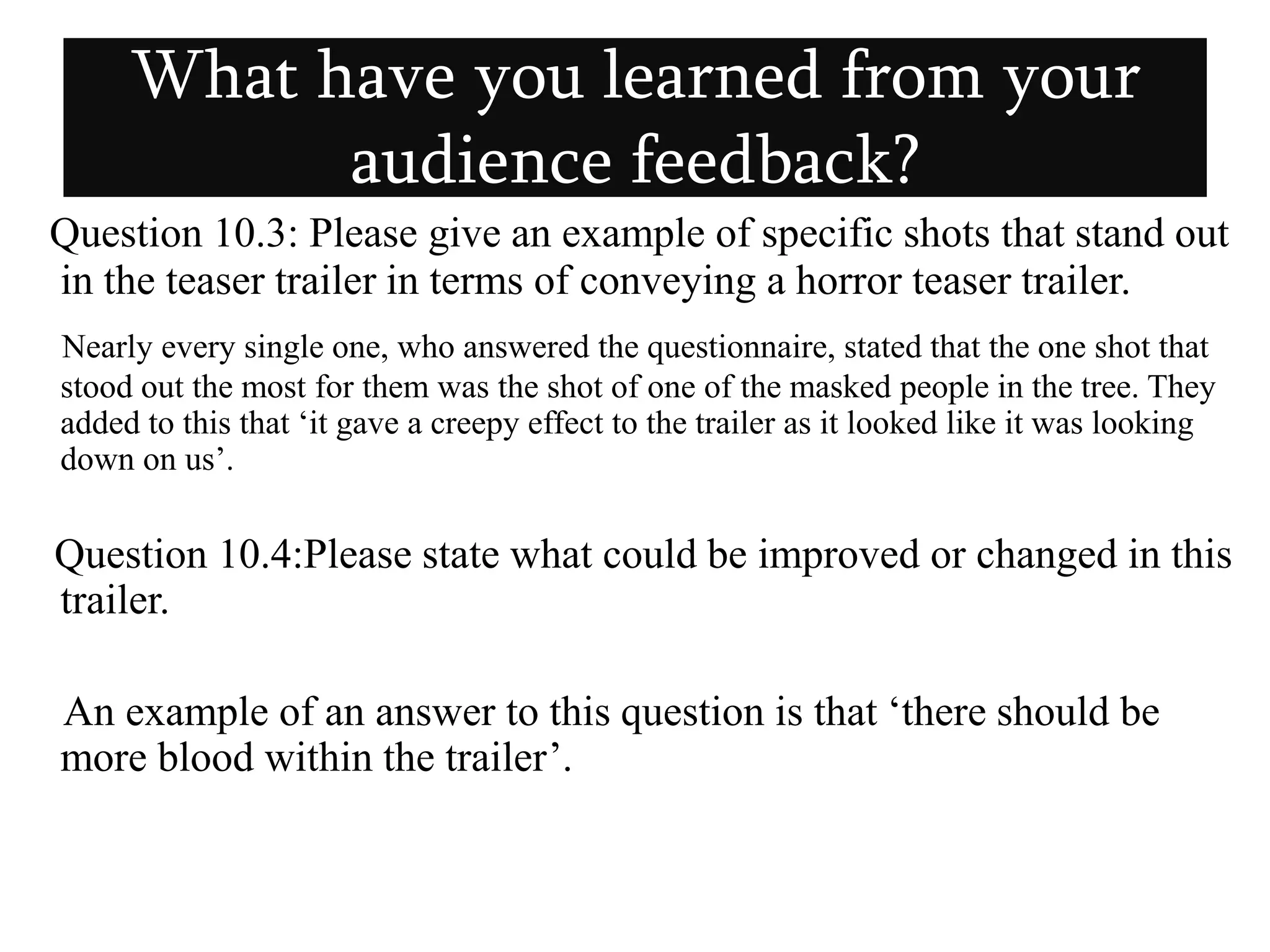 What have you learned from your audience feedback?Question 10.3: Please give an example of specific shots that stand out in the teaser trailer in terms of conveying a horror teaser trailer.Nearly every single one, who answered the questionnaire, stated that the one shot that stood out the most for them was the shot of one of the masked people in the tree. They added to this that ‘it gave a creepy effect to the trailer as it looked like it was looking down on us’.Question 10.4:Please state what could be improved or changed in this trailer.      An example of an answer to this question is that ‘there should be more blood within the trailer’.