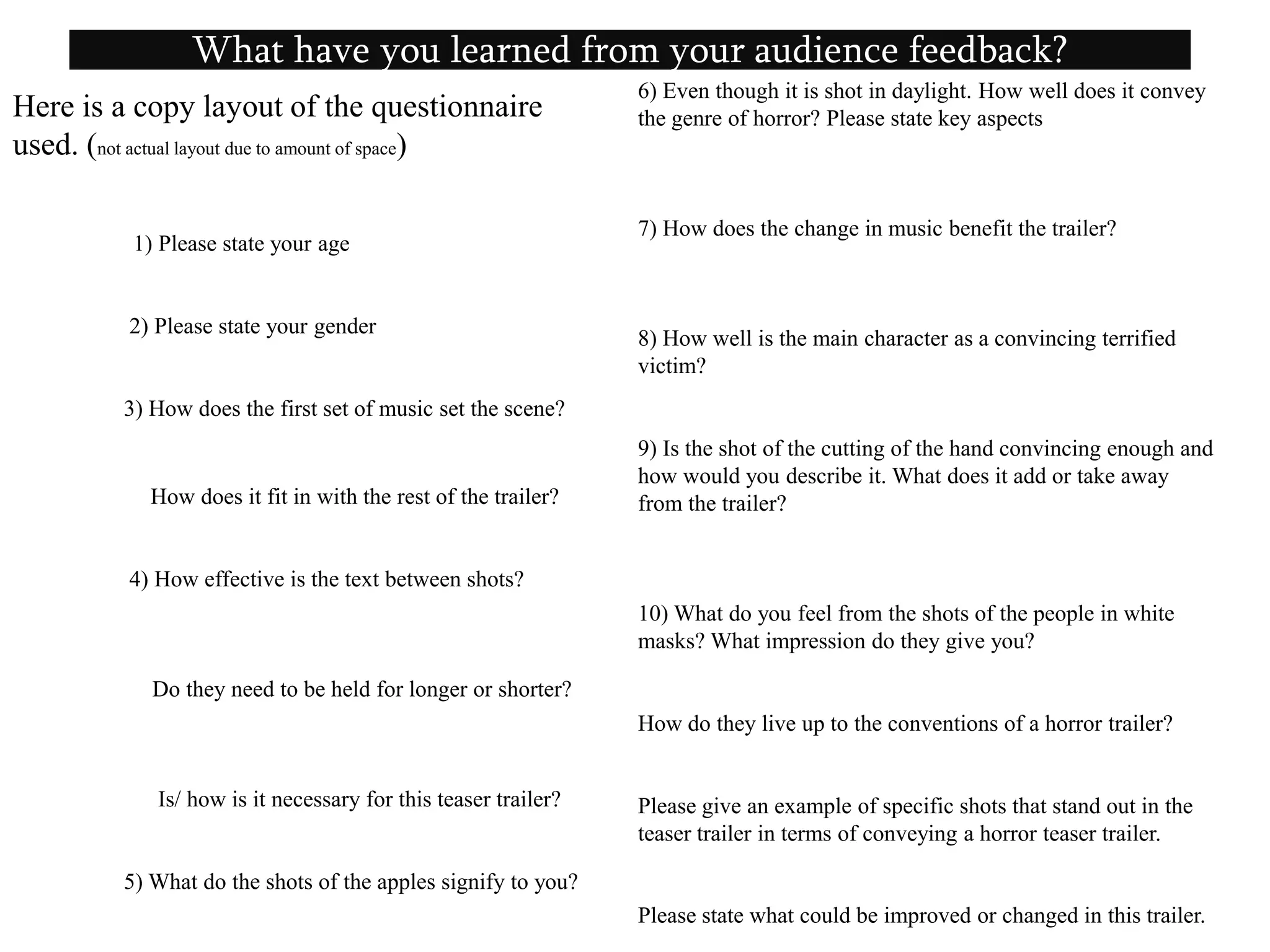           1) Please state your age 2) Please state your gender3) How does the first set of music set the scene?            How does it fit in with the rest of the trailer? 4) How effective is the text between shots?     Do they need to be held for longer or shorter?      Is/ how is it necessary for this teaser trailer?5) What do the shots of the apples signify to you?What have you learned from your audience feedback?6) Even though it is shot in daylight. How well does it convey the genre of horror? Please state key aspects 7) How does the change in music benefit the trailer?8) How well is the main character as a convincing terrified victim?9) Is the shot of the cutting of the hand convincing enough and how would you describe it. What does it add or take away from the trailer?10) What do you feel from the shots of the people in white masks? What impression do they give you?How do they live up to the conventions of a horror trailer?Please give an example of specific shots that stand out in the teaser trailer in terms of conveying a horror teaser trailer.Please state what could be improved or changed in this trailer. Here is a copy layout of the questionnaire used. (not actual layout due to amount of space)