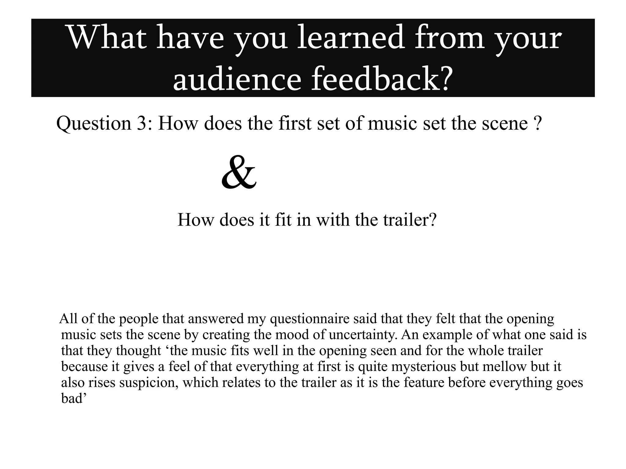 Question 3: How does the first set of music set the scene ? &How does it fit in with the trailer?      All of the people that answered my questionnaire said that they felt that the opening music sets the scene by creating the mood of uncertainty. An example of what one said is that they thought ‘the music fits well in the opening seen and for the whole trailer because it gives a feel of that everything at first is quite mysterious but mellow but it also rises suspicion, which relates to the trailer as it is the feature before everything goes bad’What have you learned from your audience feedback?