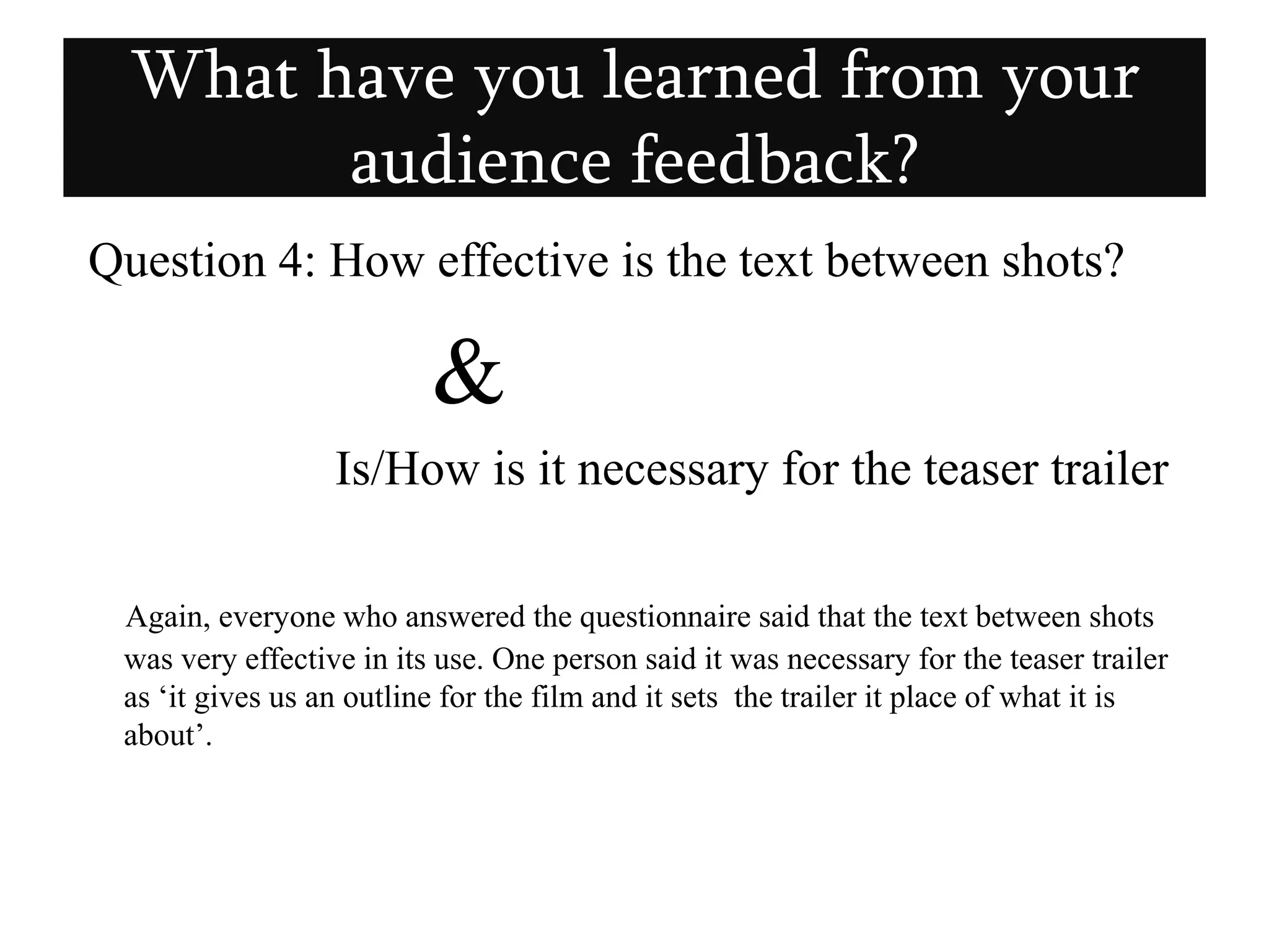  Question 4: How effective is the text between shots?  &                    Is/How is it necessary for the teaser trailerAgain, everyone who answered the questionnaire said that the text between shots was very effective in its use. One person said it was necessary for the teaser trailer as ‘it gives us an outline for the film and it sets  the trailer it place of what it is about’. What have you learned from your audience feedback?