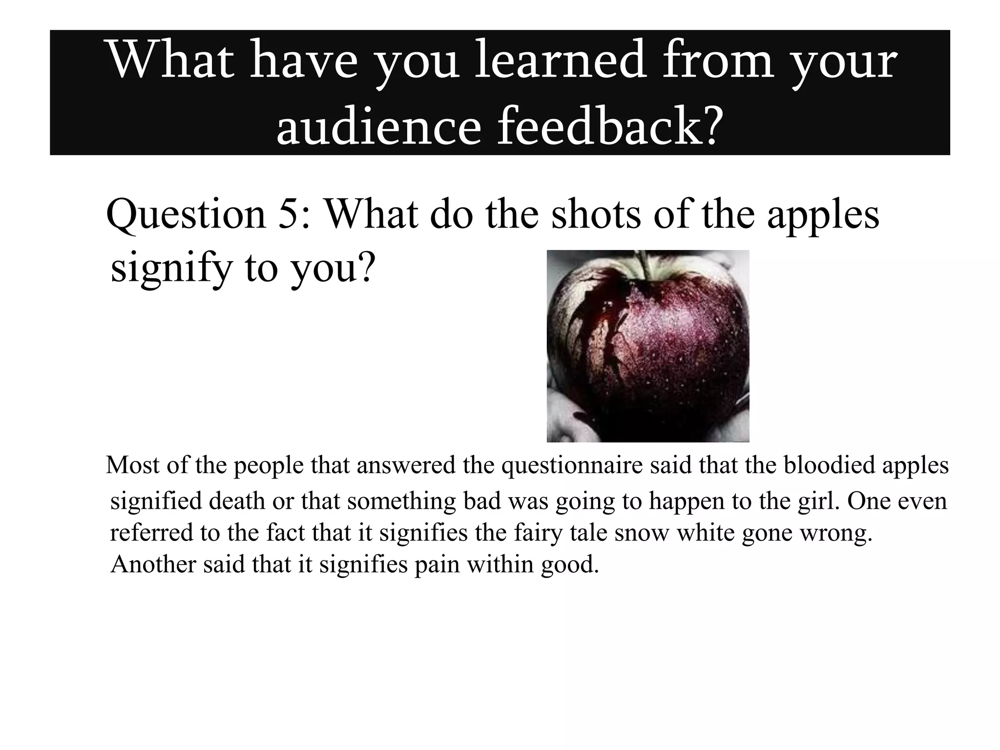    Question 5: What do the shots of the apples signify to you? Most of the people that answered the questionnaire said that the bloodied apples signified death or that something bad was going to happen to the girl. One even referred to the fact that it signifies the fairy tale snow white gone wrong. Another said that it signifies pain within good. What have you learned from your audience feedback?