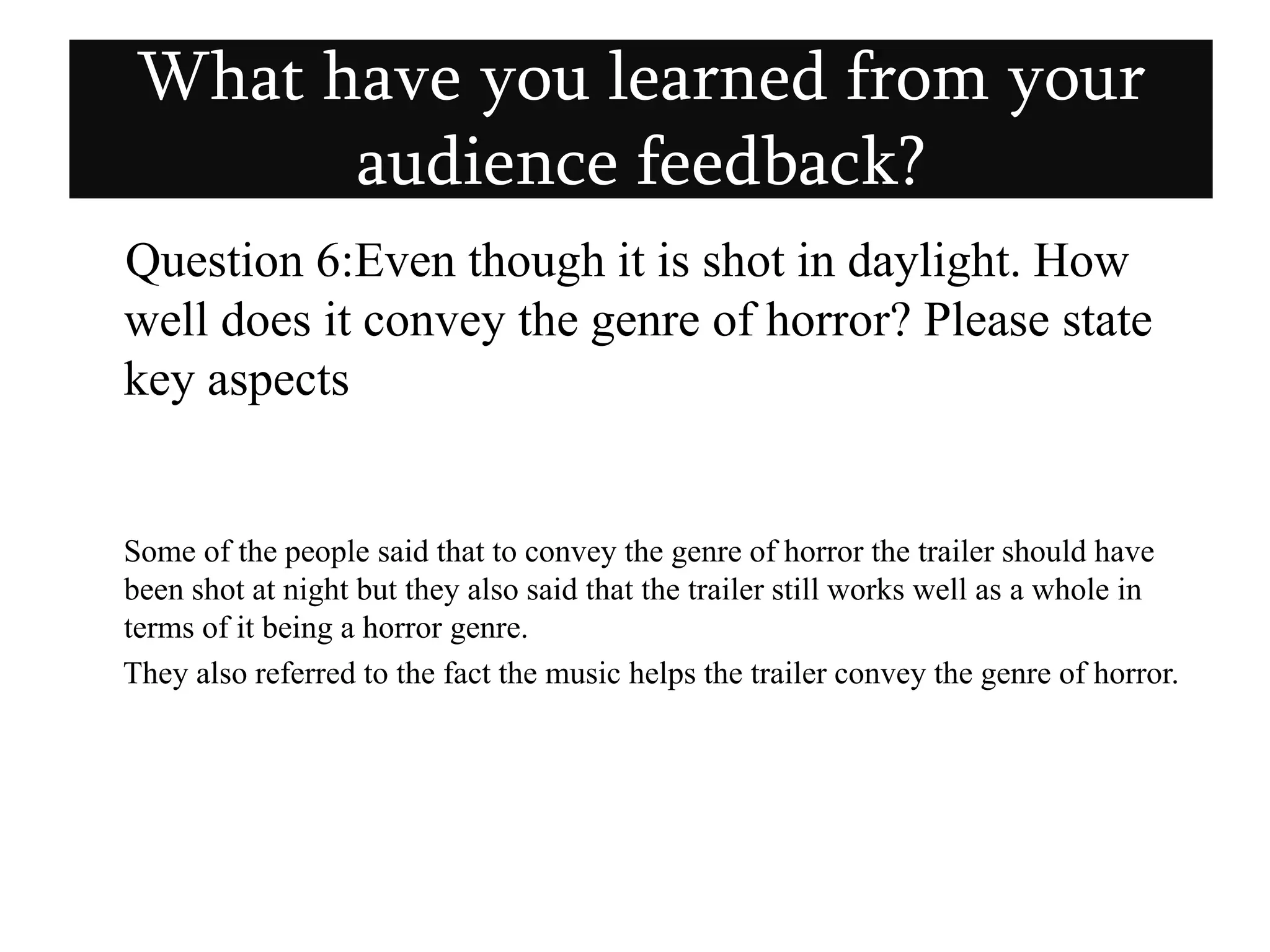    Question 6:Even though it is shot in daylight. How well does it convey the genre of horror? Please state key aspects       Some of the people said that to convey the genre of horror the trailer should have been shot at night but they also said that the trailer still works well as a whole in terms of it being a horror genre.     They also referred to the fact the music helps the trailer convey the genre of horror.What have you learned from your audience feedback?