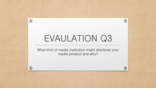 EVAULATION Q3
What kind of media institution might distribute your
media product and why?
 