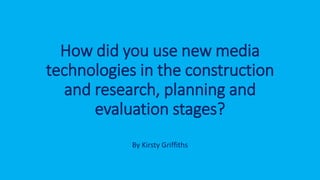 How did you use new media
technologies in the construction
and research, planning and
evaluation stages?
By Kirsty Griffiths
 