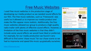 Free Music Websites
https://freesound.org/
I used free music websites in the production stage of
developing our media product as we needed sound effects for
our film. The free music websites, such as ‘Freesound’, was
useful as it allowed us to improve our media product and
make the film appear more realistic. Additionally, the free
music websites allowed our group to produce a high quality
radio trailer with plenty of effective sound effects. However, a
limitation of the free music websites is that they didn’t
include some sound effects we would have liked or preferred.
For example, for our media production we found it very
difficult to find some ‘chase music’ for our chase scene so we
had to improvise and speed the music up gradually ourselves.
 