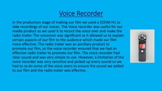 Voice Recorder
In the production stage of making our film we used a ZOOM H1 to
take recordings of our voices. The Voice recorder was useful for our
media product as we used it to record the voice over and make the
radio trailer. The voiceover was significant as it allowed us to explain
certain aspects of our film to the audience which made our film
more effective. The radio trailer was an ancillary product to
promote our film, so the voice recorder ensured that we had an
effective radio trailer to promote our film. The voice recorder had
clear sound and was very simple to use. However, a limitation of the
voice recorder was very sensitive and picked up every sound so we
had to re-do some of the voice overs to ensure the sound we added
to our film and the radio trailer was effective.
 