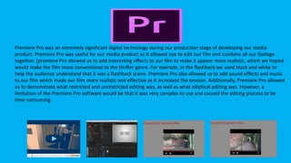 Premiere Pro
Premiere Pro was an extremely significant digital technology during our production stage of developing our media
product. Premiere Pro was useful for our media product as it allowed use to edit our film and combine all our footage
together. [premiere Pro allowed us to add interesting effects to our film to make it appear more realistic, which we hoped
would make the film more conventional to the thriller genre. For example, in the flashback we used black and white to
help the audience understand that it was a flashback scene. Premiere Pro also allowed us to add sound effects and music
to our film which made our film more realistic and effective as it increased the tension. Additionally, Premiere Pro allowed
us to demonstrate what restricted and unrestricted editing was, as well as what elliptical editing was. However, a
limitation of the Premiere Pro software would be that it was very complex to use and caused the editing process to be
time consuming.
 