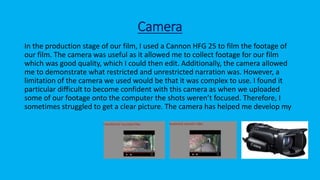 Camera
In the production stage of our film, I used a Cannon HFG 25 to film the footage of
our film. The camera was useful as it allowed me to collect footage for our film
which was good quality, which I could then edit. Additionally, the camera allowed
me to demonstrate what restricted and unrestricted narration was. However, a
limitation of the camera we used would be that it was complex to use. I found it
particular difficult to become confident with this camera as when we uploaded
some of our footage onto the computer the shots weren’t focused. Therefore, I
sometimes struggled to get a clear picture. The camera has helped me develop my
 