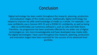 Conclusion
Digital technology has been useful throughout the research, planning, production
and evaluation stages of this media course. Additionally, digital technology has
helped to improve my skills and knowledge of media as a whole. For example, I can
now confidently use a Cannon HFG 25 and a ZOOM H1 confidently, as well as being
able to comfortably use numerous software's, such as Celtx and Slide Share.
Therefore, my progression has been positively effected by my wider use of digital
technologies as I am more knowledgeable and have developed new media skills.
The digital technologies I have used throughout the research, planning, production
and evaluation stages have been essential for the success of my advanced level
portfolio.
 