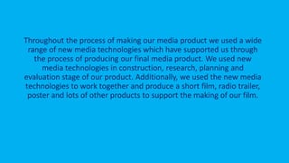 Throughout the process of making our media product we used a wide
range of new media technologies which have supported us through
the process of producing our final media product. We used new
media technologies in construction, research, planning and
evaluation stage of our product. Additionally, we used the new media
technologies to work together and produce a short film, radio trailer,
poster and lots of other products to support the making of our film.
 