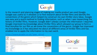 Google
In the research and planning stages of making our media product we used Google.
Google was useful as it allowed us to find research about thriller films and identify the
conventions of the genre which helped my construct my own thriller story ideas. Google
was easy and a quick method to finding information, such as when I was researching the
history of thriller films. However, Google didn’t always contain the information I required.
Google improved my knowledge about thriller films which allowed our group to form a
final storyline for our film as we knew the conventions of the genre. Google has improved
my knowledge as it has educated me about all different areas of thriller films and has
enabled me to apply the information to my own work.
https://www.google.co.uk/?gws_rd=ssl
 