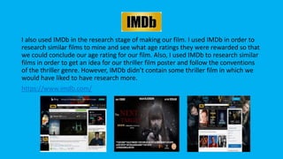 IMDb
I also used IMDb in the research stage of making our film. I used IMDb in order to
research similar films to mine and see what age ratings they were rewarded so that
we could conclude our age rating for our film. Also, I used IMDb to research similar
films in order to get an idea for our thriller film poster and follow the conventions
of the thriller genre. However, IMDb didn’t contain some thriller film in which we
would have liked to have research more.
https://www.imdb.com/
 