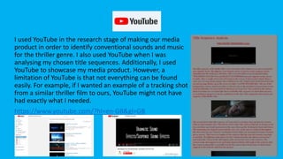 YouTube
I used YouTube in the research stage of making our media
product in order to identify conventional sounds and music
for the thriller genre. I also used YouTube when I was
analysing my chosen title sequences. Additionally, I used
YouTube to showcase my media product. However, a
limitation of YouTube is that not everything can be found
easily. For example, if I wanted an example of a tracking shot
from a similar thriller film to ours, YouTube might not have
had exactly what I needed.
https://www.youtube.com/?hl=en-GB&gl=GB
 