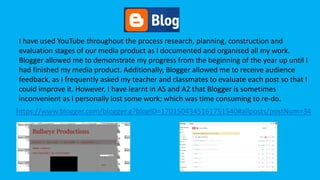 Blogger
I have used YouTube throughout the process research, planning, construction and
evaluation stages of our media product as I documented and organised all my work.
Blogger allowed me to demonstrate my progress from the beginning of the year up until I
had finished my media product. Additionally, Blogger allowed me to receive audience
feedback, as I frequently asked my teacher and classmates to evaluate each post so that I
could improve it. However, I have learnt in AS and A2 that Blogger is sometimes
inconvenient as I personally lost some work; which was time consuming to re-do.
https://www.blogger.com/blogger.g?blogID=1701504345161751540#allposts/postNum=34
 