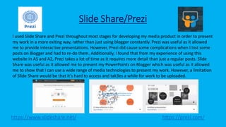 Slide Share/Prezi
https://www.slideshare.net/ https://prezi.com/
I used Slide Share and Prezi throughout most stages for developing my media product in order to present
my work in a more exiting way, rather than just using blogger constantly. Prezi was useful as it allowed
me to provide interactive presentations. However, Prezi did cause some complications when I lost some
posts on Blogger and had to re-do them. Additionally, I found that from my experience of using this
website in AS and A2, Prezi takes a lot of time as it requires more detail than just a regular posts. Slide
Share was useful as it allowed me to present my PowerPoints on Blogger which was useful as it allowed
me to show that I can use a wide range of media technologies to present my work. However, a limitation
of Slide Share would be that it’s hard to access and tak3es a while for work to be uploaded.
 