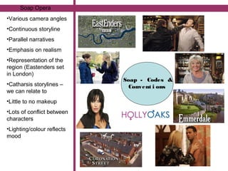 Soap Opera
•Various camera angles
•Continuous storyline
•Parallel narratives
•Emphasis on realism
•Representation of the
region (Eastenders set
in London)
                            Soap - Codes &
•Catharsis storylines –       Convent i ons
we can relate to
•Little to no makeup
•Lots of conflict between
characters
•Lighting/colour reflects
mood
 