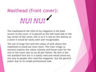 Masthead (front cover):
The masthead of the title of my magazine is the bold
accent to the cover. It is placed on the left hand side in the
top corner of the cover, this is so if it was on the shelves at
a store it would be easily seen and recognisable.
The use of large font and the colour of pink allows this
masthead to stand out even more. The main image (a
women) inspires the colour scheme and house style for the
rest of the cover due to my all girl theme. My font is the
not standard font but it is easily read and would stand out,
not only to people who read the magazine, but the general
public due to its simple professional look.
 