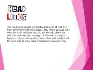 The headline is usually the 2nd boldest piece of text on a
front cover behind the masthead/title. This is because they
want the main headline to stand out amongst the other
sell-lines and features, showing it is the most important
however I chose to keep all my cover lines and headline all
the same size to show equal importance and consistency
 