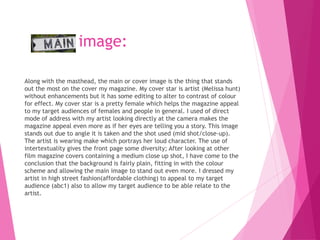 image:
Along with the masthead, the main or cover image is the thing that stands
out the most on the cover my magazine. My cover star is artist (Melissa hunt)
without enhancements but it has some editing to alter to contrast of colour
for effect. My cover star is a pretty female which helps the magazine appeal
to my target audiences of females and people in general. I used of direct
mode of address with my artist looking directly at the camera makes the
magazine appeal even more as if her eyes are telling you a story. This image
stands out due to angle it is taken and the shot used (mid shot/close-up).
The artist is wearing make which portrays her loud character. The use of
intertextuality gives the front page some diversity; After looking at other
film magazine covers containing a medium close up shot, I have come to the
conclusion that the background is fairly plain, fitting in with the colour
scheme and allowing the main image to stand out even more. I dressed my
artist in high street fashion(affordable clothing) to appeal to my target
audience (abc1) also to allow my target audience to be able relate to the
artist.
 