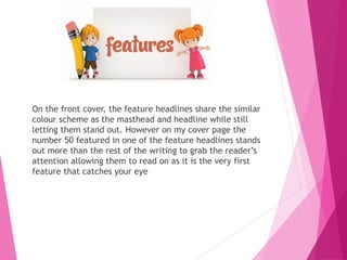 On the front cover, the feature headlines share the similar
colour scheme as the masthead and headline while still
letting them stand out. However on my cover page the
number 50 featured in one of the feature headlines stands
out more than the rest of the writing to grab the reader’s
attention allowing them to read on as it is the very first
feature that catches your eye
 